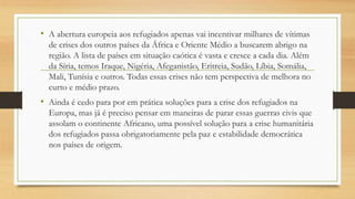 • A abertura europeia aos refugiados apenas vai incentivar milhares de vítimas
de crises dos outros países da África e Oriente Médio a buscarem abrigo na
região. A lista de países em situação caótica é vasta e cresce a cada dia. Além
da Síria, temos Iraque, Nigéria, Afeganistão, Eritreia, Sudão, Líbia, Somália,
Mali, Tunísia e outros. Todas essas crises não tem perspectiva de melhora no
curto e médio prazo.
• Ainda é cedo para por em prática soluções para a crise dos refugiados na
Europa, mas já é preciso pensar em maneiras de parar essas guerras civis que
assolam o continente Africano, uma possível solução para a crise humanitária
dos refugiados passa obrigatoriamente pela paz e estabilidade democrática
nos países de origem.
 