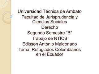 Universidad Técnica de Ambato
 Facultad de Jurisprudencia y
       Ciencias Sociales
           Derecho
    Segundo Semestre “B”
       Trabajo de NTICS
  Edisson Antonio Maldonado
Tema: Refugiados Colombianos
         en el Ecuador
 