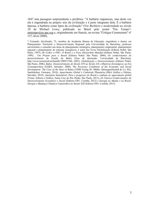 3
1847 esta passagem surpreendente e profética: "A barbárie reapareceu, mas desta vez
ela é engendrada no próprio seio da civilização e é parte integrante dela. É a barbárie
leprosa, a barbárie como lepra da civilização" (Ver Barbárie e modernidade no século
20 de Michael Lowy, publicado no Brasil pelo jornal "Em Tempo"-
emtempo@ax.apc.org e, originalmente em francês, na revista "Critique Communiste" nº
157, hiver 2000).
* Fernando Alcoforado, 75, membro da Academia Baiana de Educação, engenheiro e doutor em
Planejamento Territorial e Desenvolvimento Regional pela Universidade de Barcelona, professor
universitário e consultor nas áreas de planejamento estratégico, planejamento empresarial, planejamento
regional e planejamento de sistemas energéticos, é autor dos livros Globalização (Editora Nobel, São
Paulo, 1997), De Collor a FHC- O Brasil e a Nova (Des)ordem Mundial (Editora Nobel, São Paulo,
1998), Um Projeto para o Brasil (Editora Nobel, São Paulo, 2000), Os condicionantes do
desenvolvimento do Estado da Bahia (Tese de doutorado. Universidade de Barcelona,
http://www.tesisenred.net/handle/10803/1944, 2003), Globalização e Desenvolvimento (Editora Nobel,
São Paulo, 2006), Bahia- Desenvolvimento do Século XVI ao Século XX e Objetivos Estratégicos na Era
Contemporânea (EGBA, Salvador, 2008), The Necessary Conditions of the Economic and Social
Development- The Case of the State of Bahia (VDM Verlag Dr. Müller Aktiengesellschaft & Co. KG,
Saarbrücken, Germany, 2010), Aquecimento Global e Catástrofe Planetária (P&A Gráfica e Editora,
Salvador, 2010), Amazônia Sustentável- Para o progresso do Brasil e combate ao aquecimento global
(Viena- Editora e Gráfica, Santa Cruz do Rio Pardo, São Paulo, 2011), Os Fatores Condicionantes do
Desenvolvimento Econômico e Social (Editora CRV, Curitiba, 2012) e Energia no Mundo e no Brasil-
Energia e Mudança Climática Catastrófica no Século XXI (Editora CRV, Curitiba, 2015).
 