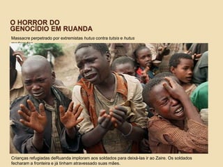 O HORROR DO
GENOCÍDIO EM RUANDA
Massacre perpetrado por extremistas hutus contra tutsis e hutus
moderados
Crianças refugiadas deRuanda imploram aos soldados para deixá-las ir ao Zaire. Os soldados
fecharam a fronteira e já tinham atravessado suas mães.
 