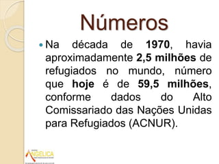Números
 Na década de 1970, havia
aproximadamente 2,5 milhões de
refugiados no mundo, número
que hoje é de 59,5 milhões,
conforme dados do Alto
Comissariado das Nações Unidas
para Refugiados (ACNUR).
 