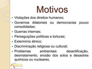 Motivos
 Violações dos direitos humanos;
 Governos ditatoriais ou democracias pouco
consolidadas;
 Guerras internas;
 Perseguições políticas e torturas;
 Extermínio étnico;
 Discriminação religiosa ou cultural;
 Problemas ambientais: desertificação,
desmatamento, erosão dos solos e desastres
químicos ou nucleares.
 