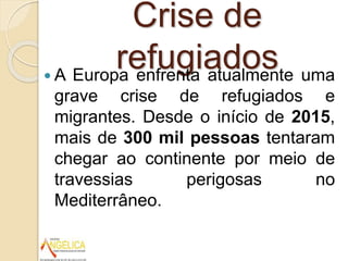 Crise de
refugiados A Europa enfrenta atualmente uma
grave crise de refugiados e
migrantes. Desde o início de 2015,
mais de 300 mil pessoas tentaram
chegar ao continente por meio de
travessias perigosas no
Mediterrâneo.
 