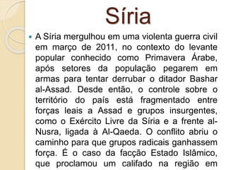 Síria
 A Síria mergulhou em uma violenta guerra civil
em março de 2011, no contexto do levante
popular conhecido como Primavera Árabe,
após setores da população pegarem em
armas para tentar derrubar o ditador Bashar
al-Assad. Desde então, o controle sobre o
território do país está fragmentado entre
forças leais a Assad e grupos insurgentes,
como o Exército Livre da Síria e a frente al-
Nusra, ligada à Al-Qaeda. O conflito abriu o
caminho para que grupos radicais ganhassem
força. É o caso da facção Estado Islâmico,
que proclamou um califado na região em
 