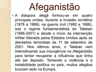 Afeganistão
 A diáspora afegã formou-se em quatro
principais ondas: durante a invasão soviética
(1978 a 1989), na guerra civil (1992 a 1996),
sob o regime fundamentalista do Taleban
(1996-2001) e desde o início da intervenção
militar liderada pelos Estados Unidos após os
atentados terroristas de 11 de setembro de
2001. Nos últimos anos, o Taleban vem
intensificando sua insurgência no Afeganistão
para tentar recuperar a influência que tinha
até ser deposto. Temendo a violência e a
instabilidade política no país, muitos afegãos
buscam asilo na Europa.
 