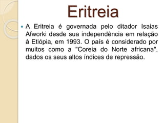 Eritreia
 A Eritreia é governada pelo ditador Isaias
Afworki desde sua independência em relação
à Etiópia, em 1993. O país é considerado por
muitos como a "Coreia do Norte africana",
dados os seus altos índices de repressão.
 