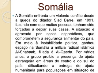 Somália
 A Somália enfrenta um violento conflito desde
a queda do ditador Siad Barre, em 1991,
fazendo com que muitas pessoas tenham sido
forçadas a deixar suas casas. A situação é
agravada por secas esporádicas, que
comprometem a segurança alimentar do país.
Em meio à instabilidade política, ganhou
espaço na Somália a milícia radical islâmica
Al-Shabaab, filiada à Al-Qaeda. Por vários
anos, o grupo proibiu a presença de ajuda
estrangeira em áreas do centro e do sul do
país, dificultando a entrega de ajuda
humanitária para populações em situação de
 
