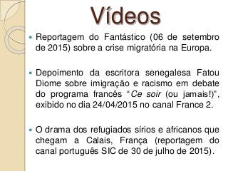 Vídeos
 Reportagem do Fantástico (06 de setembro
de 2015) sobre a crise migratória na Europa.
 Depoimento da escritora senegalesa Fatou
Diome sobre imigração e racismo em debate
do programa francês “Ce soir (ou jamais!)”,
exibido no dia 24/04/2015 no canal France 2.
 O drama dos refugiados sírios e africanos que
chegam a Calais, França (reportagem do
canal português SIC de 30 de julho de 2015).
 