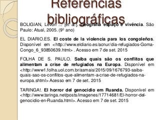Referências
bibliográficasBOLIGIAN, Levon ... [et al.]. Geografia espaço e vivência. São
Paulo: Atual, 2005. (9º ano)
EL DIARIO.ES. El coste de la violencia para los congoleños.
Disponível em <http://www.eldiario.es/acnur/dia-refugiados-Goma-
Congo_6_93850639.html> . Acesso em 7 de set. 2015
FOLHA DE S. PAULO. Saiba quais são os conflitos que
alimentam a crise de refugiados na Europa. Disponível em
<http://www1.folha.uol.com.br/asmais/2015/09/1676793-saiba-
quais-sao-os-conflitos-que-alimentam-a-crise-de-refugiados-na-
europa.shtml> Acesso em 7 de set. 2015
TARINGA!. El horror del genocidio em Ruanda. Disponível em
<http://www.taringa.net/posts/imagenes/17714681/El-horror-del-
genocidio-en-Ruanda.html>. Acesso em 7 de set. 2015
 
