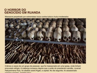 O HORROR DO
GENOCÍDIO EM RUANDA
Massacre perpetrado por extremistas hutus contra tutsis e hutus moderados
Crânios e ossos de um grupo de pessoas que foi massacrado em uma igreja, onde tinham
procurado refúgio. A matança começou depois que o avião do presidente ruandês, Juvenal
Habyarimana Hutu, foi abatido sobre Kigali, a capital. No dia seguinte, foi assassinado
 