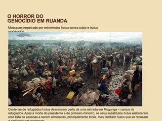 O HORROR DO
GENOCÍDIO EM RUANDA
Massacre perpetrado por extremistas hutus contra tutsis e hutus
moderados
Centenas de refugiados hutus descansam perto de uma estrada em Mugunga – campo de
refugiados. Após a morte do presidente e do primeiro-ministro, os seus substitutos hutus elaboraram
uma lista de pessoas a serem eliminadas, principalmente tutsis, mas também hutus que se recusam
 
