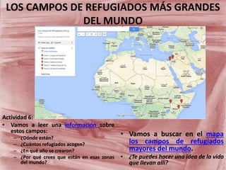 LOS CAMPOS DE REFUGIADOS MÁS GRANDES
DEL MUNDO
• Vamos a buscar en el mapa
los campos de refugiados
mayores del mundo.
• ¿Te puedes hacer una idea de la vida
que llevan alli?
Actividad 6:
• Vamos a leer una información sobre
estos campos:
– ¿Dónde están?
– ¿Cuántos refugiados acogen?
– ¿En qué año se crearon?
– ¿Por qué crees que están en esas zonas
del mundo?
 