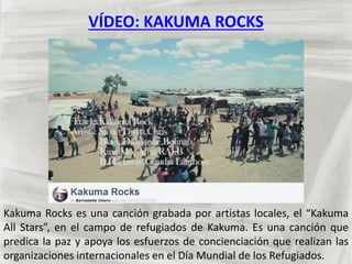 VÍDEO: KAKUMA ROCKS
Kakuma Rocks es una canción grabada por artistas locales, el “Kakuma
All Stars”, en el campo de refugiados de Kakuma. Es una canción que
predica la paz y apoya los esfuerzos de concienciación que realizan las
organizaciones internacionales en el Día Mundial de los Refugiados.
 