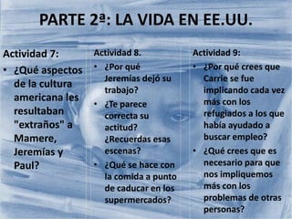 PARTE 2ª: LA VIDA EN EE.UU.
Actividad 7:
• ¿Qué aspectos
de la cultura
americana les
resultaban
"extraños" a
Mamere,
Jeremías y
Paul?
Actividad 9:
• ¿Por qué crees que
Carrie se fue
implicando cada vez
más con los
refugiados a los que
había ayudado a
buscar empleo?
• ¿Qué crees que es
necesario para que
nos impliquemos
más con los
problemas de otras
personas?
Actividad 8.
• ¿Por qué
Jeremías dejó su
trabajo?
• ¿Te parece
correcta su
actitud?
¿Recuerdas esas
escenas?
• ¿Qué se hace con
la comida a punto
de caducar en los
supermercados?
 