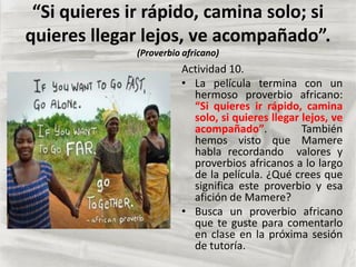 “Si quieres ir rápido, camina solo; si
quieres llegar lejos, ve acompañado”.
(Proverbio africano)
Actividad 10.
• La película termina con un
hermoso proverbio africano:
“Si quieres ir rápido, camina
solo, si quieres llegar lejos, ve
acompañado”. También
hemos visto que Mamere
habla recordando valores y
proverbios africanos a lo largo
de la película. ¿Qué crees que
significa este proverbio y esa
afición de Mamere?
• Busca un proverbio africano
que te guste para comentarlo
en clase en la próxima sesión
de tutoría.
 