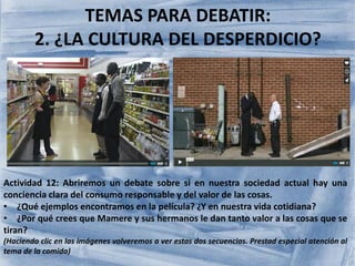 TEMAS PARA DEBATIR:
2. ¿LA CULTURA DEL DESPERDICIO?
Actividad 12: Abriremos un debate sobre si en nuestra sociedad actual hay una
conciencia clara del consumo responsable y del valor de las cosas.
• ¿Qué ejemplos encontramos en la película? ¿Y en nuestra vida cotidiana?
• ¿Por qué crees que Mamere y sus hermanos le dan tanto valor a las cosas que se
tiran?
(Haciendo clic en las imágenes volveremos a ver estas dos secuencias. Prestad especial atención al
tema de la comida)
 