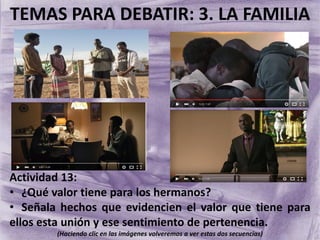 TEMAS PARA DEBATIR: 3. LA FAMILIA
Actividad 13:
• ¿Qué valor tiene para los hermanos?
• Señala hechos que evidencien el valor que tiene para
ellos esta unión y ese sentimiento de pertenencia.
(Haciendo clic en las imágenes volveremos a ver estas dos secuencias)
 
