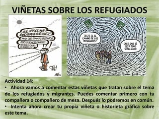 VIÑETAS SOBRE LOS REFUGIADOS
Actividad 14:
• Ahora vamos a comentar estas viñetas que tratan sobre el tema
de los refugiados y migrantes. Puedes comentar primero con tu
compañera o compañero de mesa. Después lo podremos en común.
• Intenta ahora crear tu propia viñeta o historieta gráfica sobre
este tema.
 