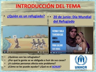 INTRODUCCIÓN DEL TEMA
• ¿Quién es un refugiado? • 20 de junio: Día Mundial
del Refugiado
• ¿Quiénes son los refugiados?
• ¿Por qué la gente se ve obligada a huir de sus casas?
• ¿A cuántas personas afecta este problema?
• ¿Cómo se les puede ayudar? ¿Qué es el ACNUR?
 