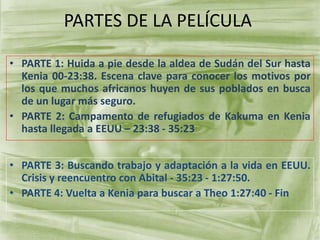 PARTES DE LA PELÍCULA
• PARTE 1: Huida a pie desde la aldea de Sudán del Sur hasta
Kenia 00-23:38. Escena clave para conocer los motivos por
los que muchos africanos huyen de sus poblados en busca
de un lugar más seguro.
• PARTE 2: Campamento de refugiados de Kakuma en Kenia
hasta llegada a EEUU – 23:38 - 35:23
• PARTE 3: Buscando trabajo y adaptación a la vida en EEUU.
Crisis y reencuentro con Abital - 35:23 - 1:27:50.
• PARTE 4: Vuelta a Kenia para buscar a Theo 1:27:40 - Fin
 