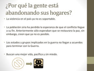¿Por qué la gente está
abandonando sus hogares?
• La violencia en el país ya no es soportable.
• La población siria ha perdido la esperanza de que el conflicto llegue
a su fin. Anteriormente sólo esperaban que se restaurara la paz, sin
embargo, creen que ya no es posible.
• Los estados y grupos implicados en la guerra no llegan a acuerdos
para terminar con la Guerra.
• Buscan una mejor vida, pacífica y sin miedo.
 