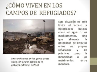 ¿CÓMO VIVEN EN LOS
CAMPOS DE REFUGIADOS?
Esta situación no sólo
limita el acceso a
necesidades básicas
como el agua o los
medicamentos, sino
que alimenta la
posibilidad de disputas
entre los propios
refugiados y de
prácticas como la
mendicidad o los
matrimonios entre
menores.
Las condiciones en las que la gente
viven son de por debajo de la
pobreza extrema: ACNUR
 
