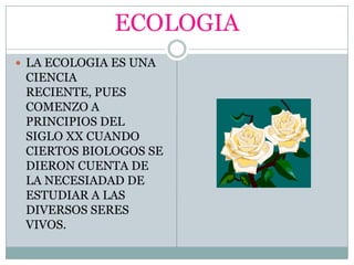 ECOLOGIALA ECOLOGIA ES UNA CIENCIA RECIENTE, PUES COMENZO A PRINCIPIOS DEL SIGLO XX CUANDO CIERTOS BIOLOGOS SE DIERON CUENTA DE LA NECESIADAD DE ESTUDIAR A LAS DIVERSOS SERES VIVOS.
