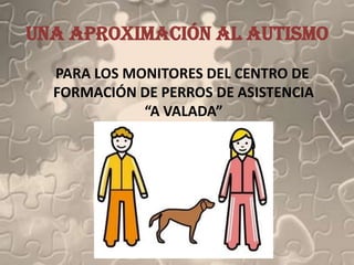 Una aproximación al autismo
  PARA LOS MONITORES DEL CENTRO DE
  FORMACIÓN DE PERROS DE ASISTENCIA
             “A VALADA”
 