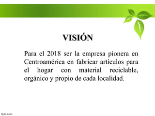 VISIÓN
Para el 2018 ser la empresa pionera en
Centroamérica en fabricar artículos para
el hogar con material reciclable,
orgánico y propio de cada localidad.
 