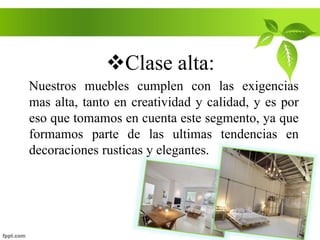 Clase alta:
Nuestros muebles cumplen con las exigencias
mas alta, tanto en creatividad y calidad, y es por
eso que tomamos en cuenta este segmento, ya que
formamos parte de las ultimas tendencias en
decoraciones rusticas y elegantes.
 