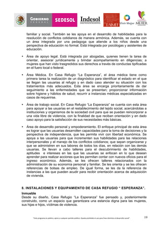 “Este	
  programa	
  es	
  público,	
  ajeno	
  a	
  cualquier	
  partido	
  político.	
  Queda	
  prohibido	
  el	
  uso	
  para	
  fines	
  distintos	
  al	
  desarrollo	
  social”.	
   19
familiar y social. También se les apoya en el desarrollo de habilidades para la
resolución de conflictos cotidianos de manera armónica. Además, se cuenta con
un área integrada por una pedagoga que atiende a los niños desde una
perspectiva de educación no formal. Está Integrada por psicólogas y asistentes de
educación.
• Área de apoyo legal. Está integrada por abogadas, quienes tienen la tarea de
orientar, asesorar jurídicamente y brindar acompañamiento en diligencias; a
mujeres que han visto trasgredidos sus derechos a través de conductas tipificadas
en el fuero local o federal.
• Área Médica. En Casa Refugio “La Esperanza”, el área médica tiene como
primera tarea la realización de un diagnóstico para identificar el estado en el que
se llegan las usuarias al refugio y en dado caso atender su situación con los
tratamientos más adecuados. Esta área se encarga prioritariamente de dar
seguimiento a las enfermedades que se presentan; proporcionar información
sobre higiene y hábitos de salud; recurrir a instancias médicas especializadas en
casos de requerirse.
• Área de trabajo social. En Casa Refugio “La Esperanza” se cuenta con esta área
para apoyar a las usuarias en el restablecimiento del tejido social, acercándolas a
instituciones y organismos de la sociedad civil para que se puedan reincorporar a
una vida libre de violencia, con la finalidad de que reciban orientación y en dado
caso apoyo para la satisfacción de sus necesidades más básicas.
• Área de desarrollo personal y empoderamiento. El enfoque principal de esta área
es lograr que las usuarias desarrollen capacidades para la toma de decisiones y la
perspectiva de independencia, que les permita vivir con libertad económica. Se
apoya a las usuarias para que incrementen sus habilidades para las relaciones
interpersonales y el manejo de los conflictos cotidianos; que sepan organizarse y
que se administren en sus labores de todos los días, en relación con las demás
usuarias. Se llevan a cabo talleres para el descubrimiento de habilidades,
aptitudes e intereses en las que las usuarias se enfocan en lo que desean
aprender para realizar acciones que les permitan contar con nuevos oficios para el
ingreso económico. Además, se les ofrecen talleres relacionados con la
administración de su economía personal y familiar. Se les orienta y se les ofrecen
referencias de bolsas de empleo. De igual forma, se les da la referencia de
instancias a las que pueden acudir para recibir orientación acerca de adquisición
de vivienda.
8. INSTALACIONES Y EQUIPAMIENTO DE CASA REFUGIO “ ESPERANZA”.
Inmueble
Desde su diseño, Casa Refugio “La Esperanza” fue pensado y, posteriormente
construido, como un espacio que garantizara una estancia digna para las mujeres,
sus hijas e hijos, víctimas de violencia.
 