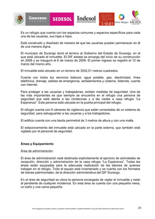 “Este	
  programa	
  es	
  público,	
  ajeno	
  a	
  cualquier	
  partido	
  político.	
  Queda	
  prohibido	
  el	
  uso	
  para	
  fines	
  distintos	
  al	
  desarrollo	
  social”.	
   20
Es un refugio que cuenta con los espacios comunes y espacios específicos para cada
una de las usuarias, sus hijas e hijos.
Está construido y diseñado de manera tal que las usuarias puedan permanecer en él
de una manera digna.
El municipio de Durango donó el terreno al Gobierno del Estado de Durango, en el
que está ubicado el inmueble. El DIF estatal se encarga del inicio de su construcción
en 2008 y se inauguró el 6 de marzo de 2009. El primer ingreso se registró el 12 de
marzo del mismo año.
El inmueble está ubicado en un terreno de 3552,51 metros cuadrados.
Cuenta con todos los servicios básicos: agua potable, gas, electricidad, línea
telefónica, drenaje, salidas de emergencia, señalamientos y cisterna. Además, cuenta
con internet.
Para proteger a las usuarias y trabajadoras, existen medidas de seguridad. Una de
las más importantes es que siempre se encuentra en el refugio una persona de
seguridad que está atenta a las incidencias y a las visitas a casa refugio “La
Esperanza”. Esta persona está ubicada en la puerta principal del refugio.
El refugio cuenta con 6 cámaras de vigilancia que están conectadas de un sistema de
seguridad, para salvaguardar a las usuarias y a los trabajadores.
El edificio cuenta con una barda perimetral de 3 metros de altura y con una malla.
El estacionamiento del inmueble está ubicado en la parte externa, que también está
vigilado por el personal de seguridad.
Áreas y Equipamiento
Área de administración:
El área de administración está destinada explícitamente al ejercicio de actividades de
recepción, dirección y administración de la casa refugio “La Esperanza”. Todas las
áreas están equipadas para la adecuada realización de las labores de quienes
trabajan en el refugio. Todo el equipo está inventariado y se cuenta con los formatos
de bienes patrimoniales, de la dirección administrativa del DIF Durango.
En el área de seguridad se ubica la persona encargada de vigilar el inmueble y estar
al pendiente de cualquier incidencia. En esta área se cuenta con una pequeña mesa,
un baño y una cama pequeña.
 