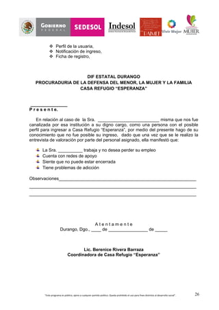 “Este	
  programa	
  es	
  público,	
  ajeno	
  a	
  cualquier	
  partido	
  político.	
  Queda	
  prohibido	
  el	
  uso	
  para	
  fines	
  distintos	
  al	
  desarrollo	
  social”.	
   26
v Perfil de la usuaria,
v Notificación de ingreso,
v Ficha de registro,
DIF ESTATAL DURANGO
PROCURADURIA DE LA DEFENSA DEL MENOR, LA MUJER Y LA FAMILIA
CASA REFUGIO “ESPERANZA”
_______________
P r e s e n t e.
En relación al caso de la Sra. _________________________ misma que nos fue
canalizada por esa institución a su digno cargo, como una persona con el posible
perfil para ingresar a Casa Refugio “Esperanza”, por medio del presente hago de su
conocimiento que no fue posible su ingreso, dado que una vez que se le realizo la
entrevista de valoración por parte del personal asignado, ella manifestó que:
La Sra. __________ trabaja y no desea perder su empleo
Cuenta con redes de apoyo
Siente que no puede estar encerrada
Tiene problemas de adicción
Observaciones________________________________________________________
____________________________________________________________________
____________________________________________________________________
A t e n t a m e n t e
Durango, Dgo., ____ de ________________ de _____
Lic. Berenice Rivera Barraza
Coordinadora de Casa Refugio “Esperanza”
 