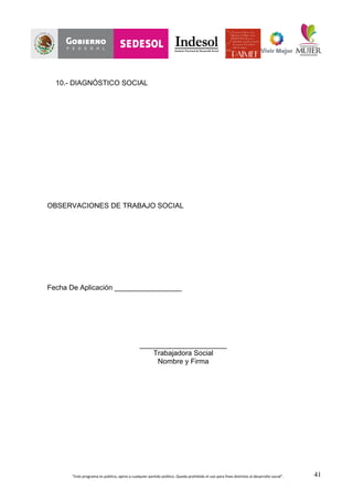 “Este	
  programa	
  es	
  público,	
  ajeno	
  a	
  cualquier	
  partido	
  político.	
  Queda	
  prohibido	
  el	
  uso	
  para	
  fines	
  distintos	
  al	
  desarrollo	
  social”.	
   41
10.- DIAGNÓSTICO SOCIAL
OBSERVACIONES DE TRABAJO SOCIAL
Fecha De Aplicación _________________
______________________
Trabajadora Social
Nombre y Firma
 