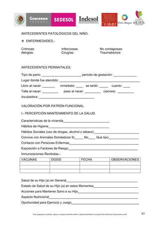 “Este	
  programa	
  es	
  público,	
  ajeno	
  a	
  cualquier	
  partido	
  político.	
  Queda	
  prohibido	
  el	
  uso	
  para	
  fines	
  distintos	
  al	
  desarrollo	
  social”.	
   83
ANTECEDENTES PATOLÓGICOS DEL NIÑO.
v ENFERMEDADES.-
Crónicas: Infecciosas: No contagiosas:
Alergias: Cirugías: Traumatismos:
ANTECEDENTES PERINATALES.
Tipo de parto: ______________________ periodo de gestación: _____________
Lugar donde fue atendido: _____________________________________________
Lloro al nacer: _______ inmediato: ____ se tardó: _____ cuanto: ____
Talla al nacer: _________ peso al nacer: _________ cianosis: _________
Incubadora: _______________________________
VALORACIÓN POR PATRÓN FUNCIONAL.
I.- PERCEPCIÓN MANTENIMENTO DE LA SALUD.
Características de la vivienda__________________________
Hábitos de Higiene__________________________________
Hábitos Sociales (uso de drogas, alcohol o tabaco) _________________________
Convive con Animales Domésticos Si_____ No____ Que tipo_________________
Contacto con Personas Enfermas_______________________________________
Exposición a Factores de Riesgo_______________________________________
Inmunizaciones Recibidas.-
VACUNAS DOSIS FECHA OBSERVACIONES
Salud de su Hijo (a) en General________________________________________
Estado de Salud de su Hijo (a) en estos Momentos_________________________
Acciones para Mantener Sano a su Hijo__________________________________
Aspecto Nutricional__________________________________________________
Oportunidad para Ejercicio y Juego______________________________________
 