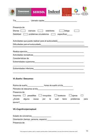 “Este	
  programa	
  es	
  público,	
  ajeno	
  a	
  cualquier	
  partido	
  político.	
  Queda	
  prohibido	
  el	
  uso	
  para	
  fines	
  distintos	
  al	
  desarrollo	
  social”.	
   91
T/a____________. Llenado capilar______________________________
Presencia de:
Disnea cianosis estertores fatiga
Debilidad problemas circulatorios especificar_____
Actividades que puede realizar para el autocuidado________________________
Dificultades para el autocuidado________________________________________
Realiza ejercicio____________________________________________________
Actividades recreativas_______________________________________________
Características de:
Extremidades superiores_____________________________________________
__________________________________________________________________
Extremidades inferiores______________________________________________
__________________________________________________________________
VI.-Sueño / Descanso:
Rutina de sueño_______________ horas de sueño al día_________
Periodos de descanso al día_________________________________
Presencia de:
Insomnio pesadillas ronquidos bostezos ojeras
¿Existe alguna causa por la cual tiene problemas para
dormir?_______________________________________________________
VII.-Cognitivo/perceptual:
Estado de conciencia__________________
Orientación (tiempo, persona, espacio) _______________________
Presencia de:
 