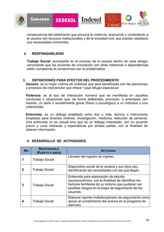 “Este	
  programa	
  es	
  público,	
  ajeno	
  a	
  cualquier	
  partido	
  político.	
  Queda	
  prohibido	
  el	
  uso	
  para	
  fines	
  distintos	
  al	
  desarrollo	
  social”.	
   94
consecuencia del aislamiento que provoca la violencia; acercando y contactando a
la usuaria con recursos institucionales y de la sociedad civil, que puedan satisfacer
sus necesidades inminentes.
2. RESPONSABILIDAD
Trabajo Social: acompañar en el proceso de la usuaria dentro de casa refugio,
cerciorando que las acciones de vinculación con otras instancias o dependencias
estén cumpliendo el compromiso con la problemática.
3. DEFINICIONES PARA EFECTOS DEL PROCEDIMIENTO
Usuaria: es la mujer víctima de violencia que será beneficiada con las atenciones
y procesos de intervención que ofrece “casa refugio esperanza”
Violencia: es el tipo de interacción humana que se manifiesta en aquellas
conductas o situaciones que, de forma deliberada, provocan, o amenazan con
hacerlo, un daño o sometimiento grave (físico o psicológico) a un individuo o una
colectividad.
Entrevista: es un diálogo entablado entre dos o más; técnica o instrumento
empleado para diversos motivos, investigación, medicina, selección de personal.
Una entrevista no es casual sino que es un diálogo interesado, con un acuerdo
previo y unos intereses y expectativas por ambas partes, con la finalidad de
obtener información.
4. DESARROLLO DE ACTIVIDADES.
NO.
RESPONSABLE
(PUESTO O ÁREA)
ACTIVIDAD
1 Trabajo Social
Llenado del registro de ingreso.
2 Trabajo Social
Diagnostico social de la usuaria y sus hijos (as),
identificando las necesidades con las que llegan.
3 Trabajo Social
Entrevista para elaboración de estudio
socioeconómico, con la finalidad de identificar los
factores familiares de su entorno que pudieran ser
posibles riesgos en la etapa de seguimiento de las
usuarias.
4 Trabajo Social
Elaborar reporte multidisciplinario de seguimiento como
apoyo al cumplimiento del avance en el programa de
atención.
 