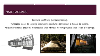 MATERIALIDADE
Estrutura: steel frame (armação metálica).
Fundações: blocos de concreto seguraram a estrutura e compensam o desnível do terreno.
Revestimento: telhas onduladas metálicas nas áreas íntimas e madeira pinus nas áreas sociais e de serviço.

 