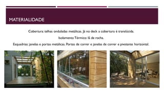 MATERIALIDADE
Cobertura: telhas onduladas metálicas. Já no deck a cobertura é translúcida.
Isolamento Térmico: lã de rocha.

Esquadrias: janelas e portas metálicas. Portas de correr e janelas de correr e pivotante horizontal.

 