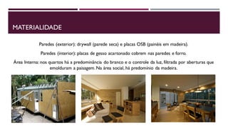 MATERIALIDADE
Paredes (exterior): drywall (parede seca) e placas OSB (painéis em madeira).
Paredes (interior): placas de gesso acartonado cobrem nas paredes e forro.

Área Interna: nos quartos há a predominância do branco e o controle da luz, filtrada por aberturas que
emolduram a paisagem. Na área social, há predomínio da madeira.

 