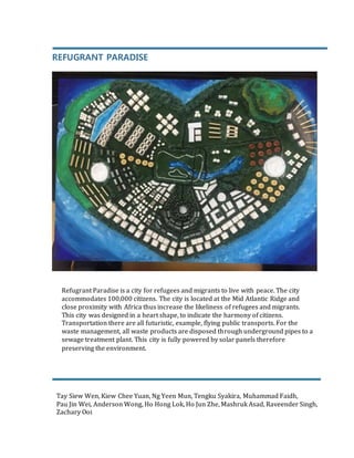 REFUGRANT PARADISE
Refugrant Paradise is a city for refugees and migrants to live with peace. The city
accommodates 100,000 citizens. The city is located at the Mid Atlantic Ridge and
close proximity with Africa thus increase the likeliness of refugees and migrants.
This city was designed in a heart shape, to indicate the harmony of citizens.
Transportation there are all futuristic, example, flying public transports. For the
waste management, all waste products are disposed through underground pipes to a
sewage treatment plant. This city is fully powered by solar panels therefore
preserving the environment.
Tay Siew Wen, Kiew Chee Yuan, Ng Yeen Mun, Tengku Syakira, Muhammad Faidh,
Pau Jin Wei, Anderson Wong, Ho Hong Lok, Ho Jun Zhe, Mashruk Asad, Raveender Singh,
Zachary Ooi
 