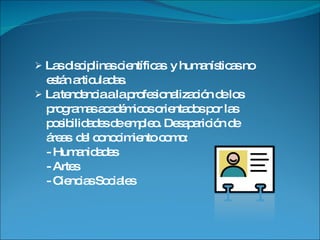 Las disciplinas científicas  y humanísticas no están articuladas. La tendencia a la profesionalización de los programas académicos orientados por las  posibilidades de empleo. Desaparición de  áreas  del conocimiento como: - Humanidades - Artes - Ciencias Sociales 