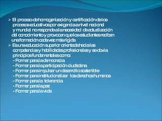 El proceso de homogenización y certificación de los  procesos educativos por exigencia a nivel nacional  y mundial no responde a la necesidad  de actualización del conocimiento y provocan que los estudiantes reciban una formación cada vez más rígida. Es una educación superior orientada hacia las competencias y habilidades profesionales y se obvia  principios fundamentales como: - Formar para la democracia - Formar para la participación ciudadana - Formar para impulsar un desarrollo sostenible - Formar para institucionalizar  los derechos humanos - Formar para la  tolerancia - Formar para la paz - Formar para la vida 