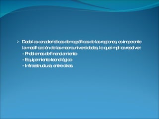 Dada las características demográficas de las regiones, es imperante la masificación de las macrouniversidades, lo que implica resolver: - Problemas de financiamiento  - Equipamiento tecnológico - Infraestructura, entre otras. 