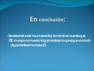 - Se debe refundar la universidad, tomando en cuenta  que: “… lo viejo no muere indignamente sino que sigue viviendo dignamente en lo nuevo”. 