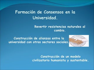 Formación de Consensos en la Universidad. Revertir resistencias naturales al cambio. Construcción de alianzas entre la universidad con otros sectores sociales. Construcción de un modelo civilizatorio humanista y sustentable. 