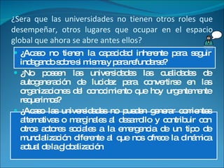 ¿Sera que las universidades no tienen otros roles que desempeñar, otros lugares que ocupar en el espacio global que ahora se abre antes ellos? ¿Acaso no tienen la capacidad inherente para seguir indagando sobre si misma y para refundarse? ¿No poseen las universidades las cualidades de autogeneración de lucidez para convertirse en las organizaciones del conocimiento que hoy urgentemente requerimos? ¿Acaso las universidades no pueden generar corrientes alternativas o marginales al desarrollo y contribuir con otros actores sociales a la emergencia de un tipo de mundialización diferente al que nos ofrece la dinámica actual de la globalización 