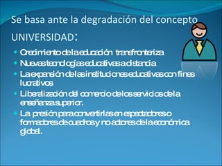 Se basa ante la degradación del concepto UNIVERSIDAD : Crecimiento de la educación  transfronteriza Nuevas tecnologías educativas a distancia La expansión de las instituciones educativas con fines lucrativos Liberalización del comercio de los servicios de la enseñanza superior. La  presión para convertirlas en espectadores o formadores de cuadros y no actores de la económica global. 