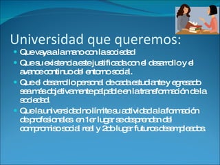 Universidad que queremos: Que vaya a la mano con la sociedad Que su existencia este justificada con el desarrollo y el avance continuo del entorno social. Que el desarrollo personal de cada estudiante y egresado sea más objetivamente palpable en la transformación de la sociedad. Que la universidad no límite su actividad a la formación de profesionales  en 1er lugar se desprendan del compromiso social real y 2do lugar futuros desempleados.  