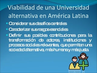 Viabilidad de una Universidad alternativa en América Latina Considerar sus desafíos centrales Caracterizar sus rasgos esenciales Definir sus posibles contribuciones para la transformación de actores, instituciones y procesos sociales relevantes, que permitan una sociedad alternativa, más humana y más justa.  